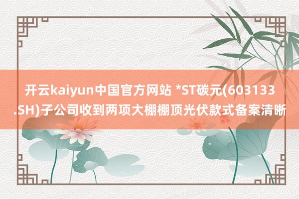 开云kaiyun中国官方网站 *ST碳元(603133.SH)子公司收到两项大棚棚顶光伏款式备案清晰