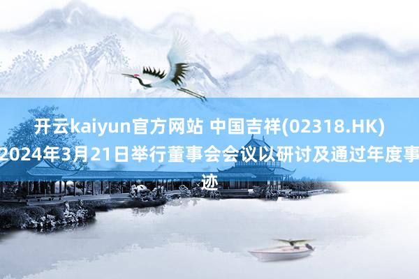 开云kaiyun官方网站 中国吉祥(02318.HK)拟2024年3月21日举行董事会会议以研讨及通过年度事迹