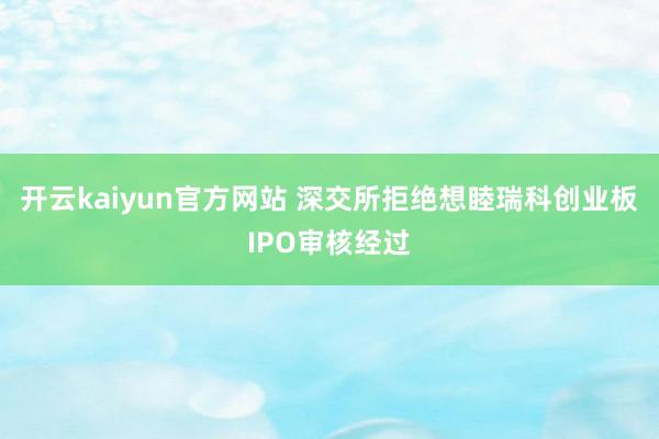 开云kaiyun官方网站 深交所拒绝想睦瑞科创业板IPO审核经过