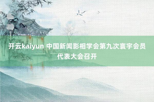 开云kaiyun 中国新闻影相学会第九次寰宇会员代表大会召开