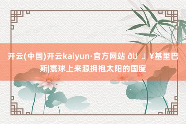 开云(中国)开云kaiyun·官方网站 🔥基里巴斯|寰球上来源拥抱太阳的国度