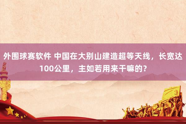 外围球赛软件 中国在大别山建造超等天线，长宽达100公里，主如若用来干嘛的？