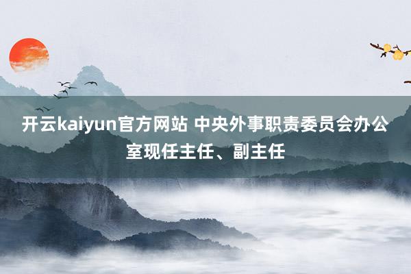 开云kaiyun官方网站 中央外事职责委员会办公室现任主任、副主任