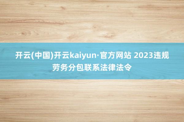 开云(中国)开云kaiyun·官方网站 2023违规劳务分包联系法律法令