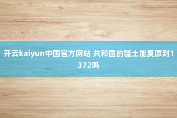 开云kaiyun中国官方网站 共和国的疆土能复原到1372吗