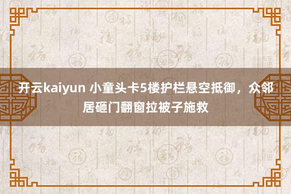 开云kaiyun 小童头卡5楼护栏悬空抵御，众邻居砸门翻窗拉被子施救