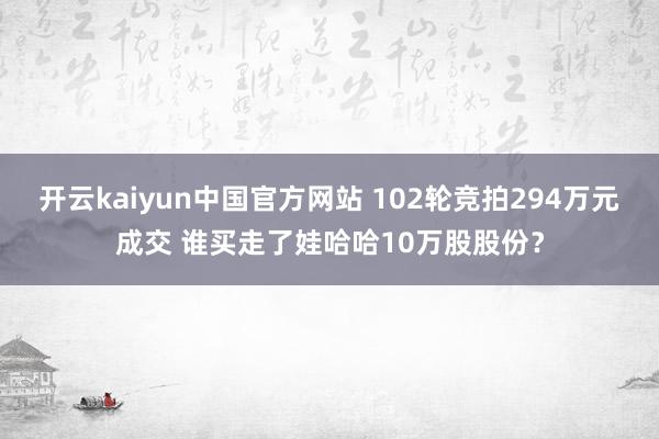 开云kaiyun中国官方网站 102轮竞拍294万元成交 谁买走了娃哈哈10万股股份？