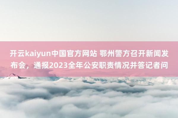 开云kaiyun中国官方网站 鄂州警方召开新闻发布会，通报2023全年公安职责情况并答记者问