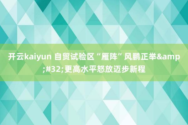 开云kaiyun 自贸试验区“雁阵”风鹏正举&#32;更高水平怒放迈步新程