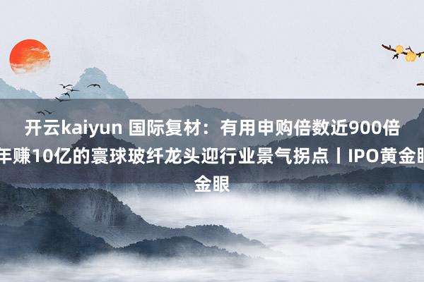 开云kaiyun 国际复材：有用申购倍数近900倍 年赚10亿的寰球玻纤龙头迎行业景气拐点丨IPO黄金眼