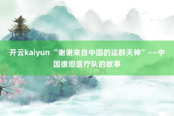 开云kaiyun “谢谢来自中国的这群天神”——中国援坦医疗队的故事