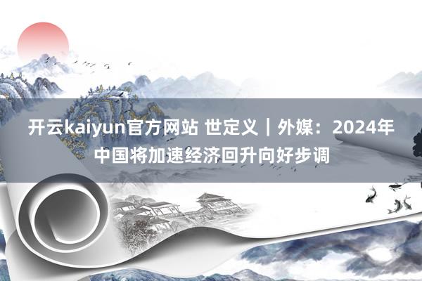 开云kaiyun官方网站 世定义｜外媒：2024年中国将加速经济回升向好步调