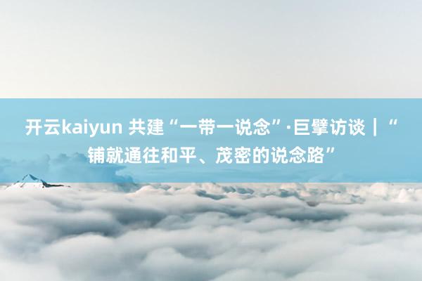 开云kaiyun 共建“一带一说念”·巨擘访谈｜“铺就通往和平、茂密的说念路”