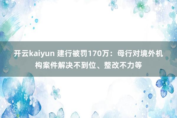 开云kaiyun 建行被罚170万：母行对境外机构案件解决不到位、整改不力等