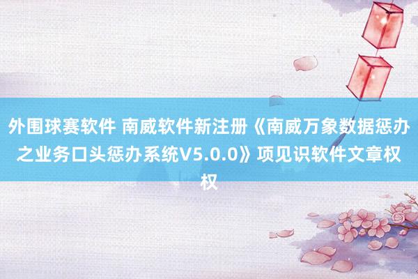 外围球赛软件 南威软件新注册《南威万象数据惩办之业务口头惩办系统V5.0.0》项见识软件文章权