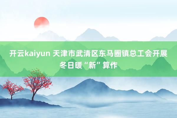 开云kaiyun 天津市武清区东马圈镇总工会开展冬日暖“新”算作