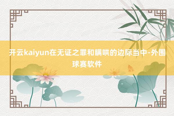 开云kaiyun在无证之罪和瞒哄的边际当中-外围球赛软件