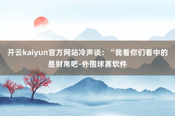 开云kaiyun官方网站冷声谈：“我看你们看中的是财帛吧-外围球赛软件