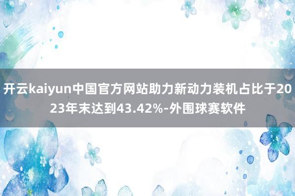 开云kaiyun中国官方网站助力新动力装机占比于2023年末达到43.42%-外围球赛软件