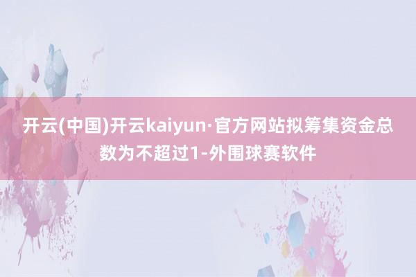 开云(中国)开云kaiyun·官方网站拟筹集资金总数为不超过1-外围球赛软件