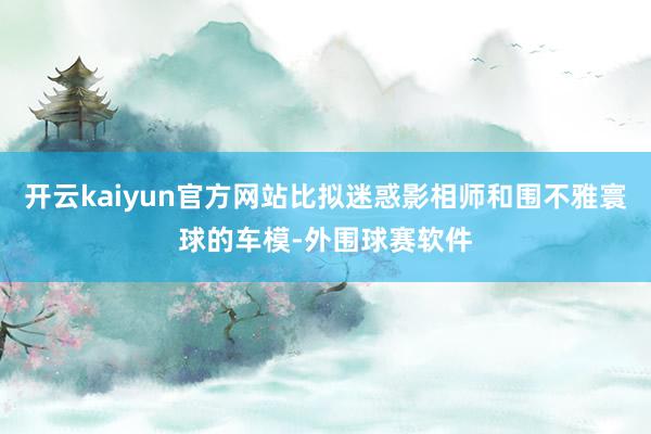 开云kaiyun官方网站比拟迷惑影相师和围不雅寰球的车模-外围球赛软件