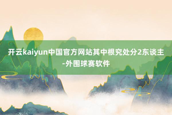 开云kaiyun中国官方网站其中根究处分2东谈主-外围球赛软件