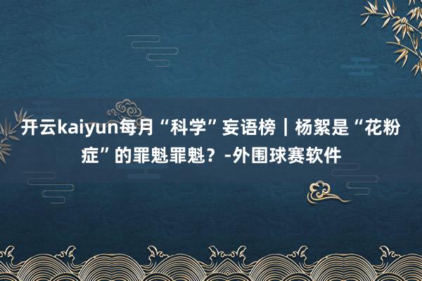 开云kaiyun每月“科学”妄语榜｜杨絮是“花粉症”的罪魁罪魁？-外围球赛软件