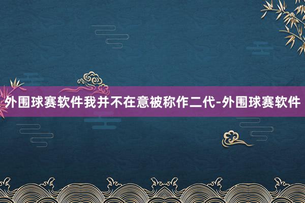 外围球赛软件我并不在意被称作二代-外围球赛软件