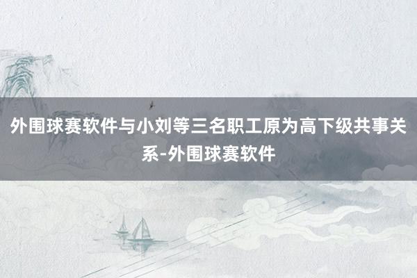 外围球赛软件与小刘等三名职工原为高下级共事关系-外围球赛软件