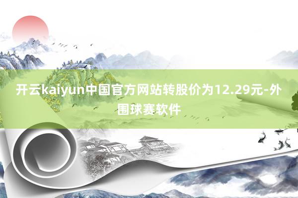 开云kaiyun中国官方网站转股价为12.29元-外围球赛软件