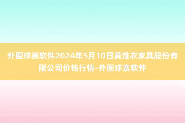 外围球赛软件2024年5月10日黄淮农家具股份有限公司价钱行情-外围球赛软件