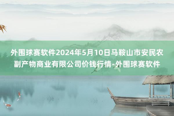 外围球赛软件2024年5月10日马鞍山市安民农副产物商业有限公司价钱行情-外围球赛软件