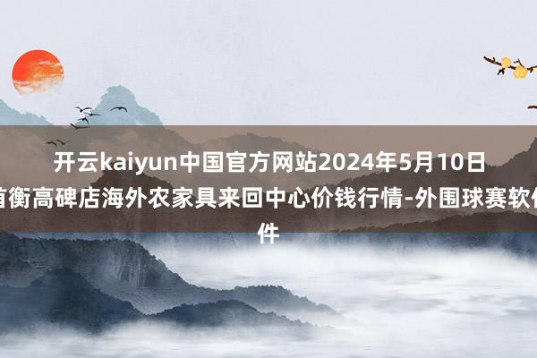 开云kaiyun中国官方网站2024年5月10日首衡高碑店海外农家具来回中心价钱行情-外围球赛软件