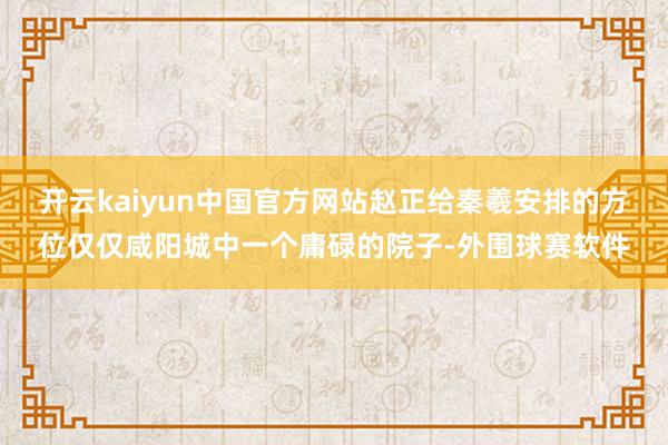 开云kaiyun中国官方网站赵正给秦羲安排的方位仅仅咸阳城中一个庸碌的院子-外围球赛软件