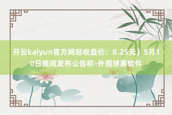 开云kaiyun官方网站收盘价：8.25元）5月10日晚间发布公告称-外围球赛软件