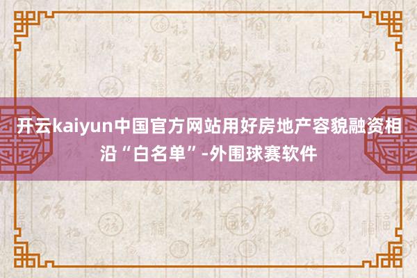 开云kaiyun中国官方网站用好房地产容貌融资相沿“白名单”-外围球赛软件