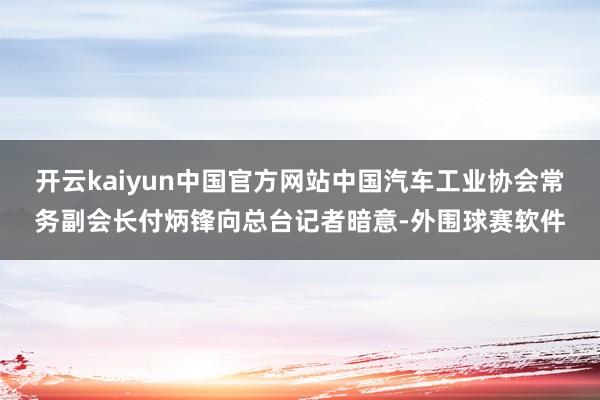 开云kaiyun中国官方网站中国汽车工业协会常务副会长付炳锋向总台记者暗意-外围球赛软件