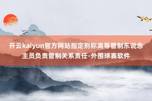 开云kaiyun官方网站指定别称高等管制东说念主员负责管制关系责任-外围球赛软件