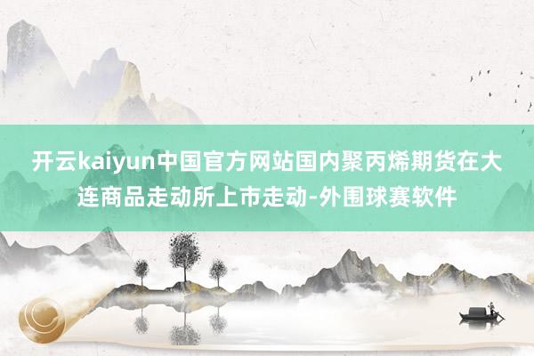 开云kaiyun中国官方网站国内聚丙烯期货在大连商品走动所上市走动-外围球赛软件