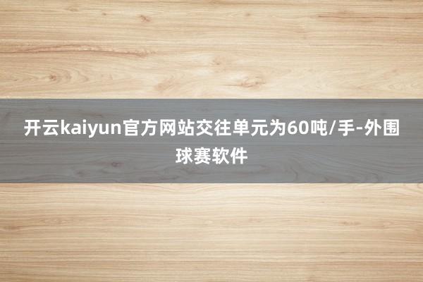 开云kaiyun官方网站交往单元为60吨/手-外围球赛软件