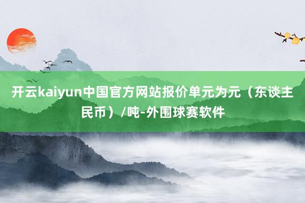 开云kaiyun中国官方网站报价单元为元（东谈主民币）/吨-外围球赛软件