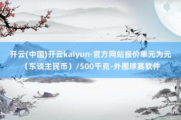 开云(中国)开云kaiyun·官方网站报价单元为元（东谈主民币）/500千克-外围球赛软件