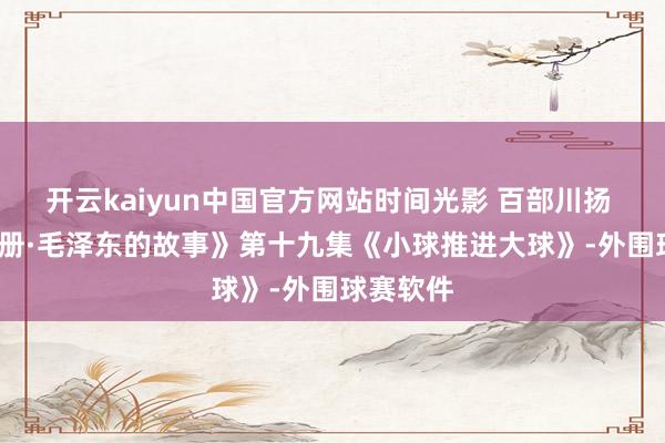 开云kaiyun中国官方网站时间光影 百部川扬 | 《红相册·毛泽东的故事》第十九集《小球推进大球》-外围球赛软件