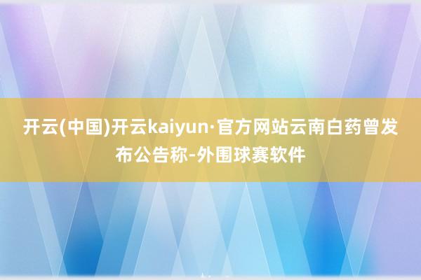 开云(中国)开云kaiyun·官方网站云南白药曾发布公告称-外围球赛软件