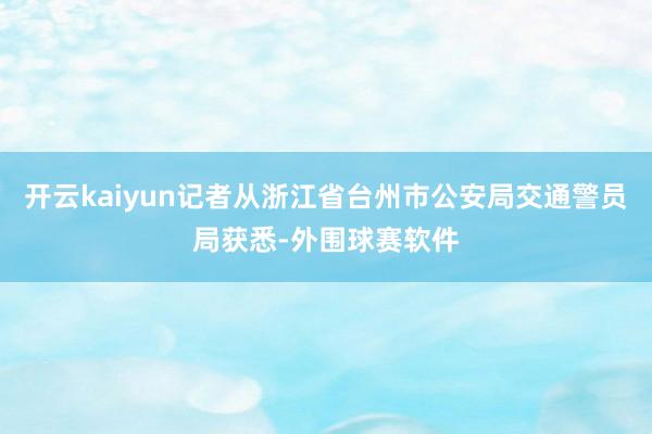 开云kaiyun记者从浙江省台州市公安局交通警员局获悉-外围球赛软件