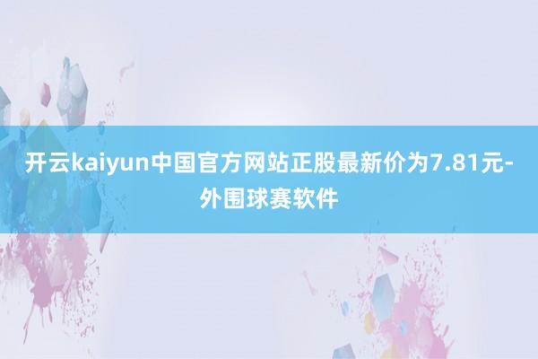 开云kaiyun中国官方网站正股最新价为7.81元-外围球赛软件