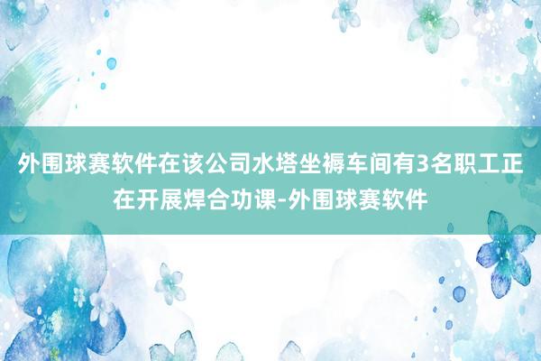 外围球赛软件在该公司水塔坐褥车间有3名职工正在开展焊合功课-外围球赛软件