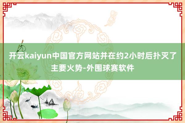 开云kaiyun中国官方网站并在约2小时后扑灭了主要火势-外围球赛软件