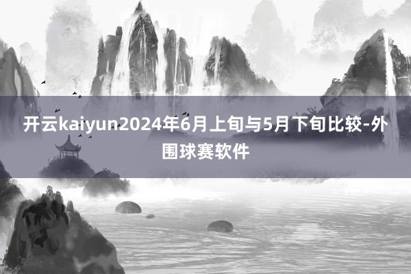 开云kaiyun2024年6月上旬与5月下旬比较-外围球赛软件