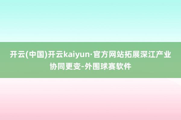 开云(中国)开云kaiyun·官方网站拓展深江产业协同更变-外围球赛软件